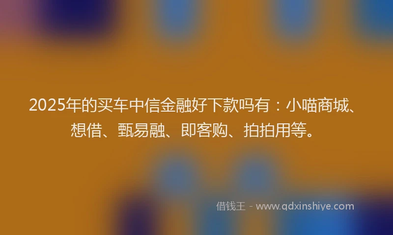 2025年的买车中信金融好下款吗有：小喵商城、想借、甄易融、即客购、拍拍用等。