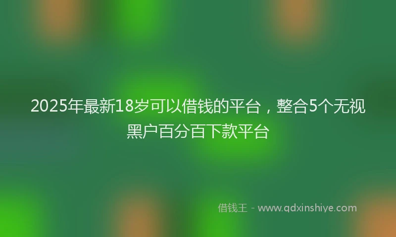 2025年最新18岁可以借钱的平台，整合5个无视黑户百分百下款平台
