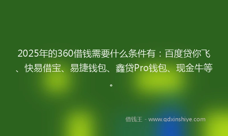 2025年的360借钱需要什么条件有：百度贷你飞、快易借宝、易捷钱包、鑫贷Pro钱包、现金牛等。