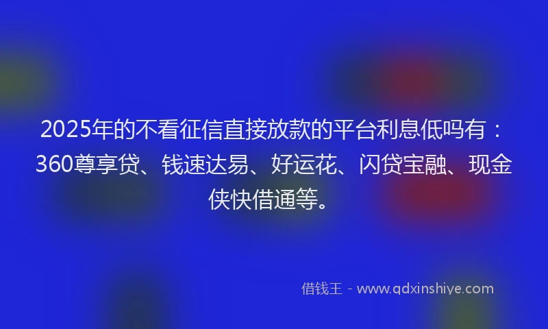 2025年的不看征信直接放款的平台利息低吗有：360尊享贷、钱速达易、好运花、闪贷宝融、现金侠快借通等。