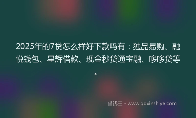2025年的7贷怎么样好下款吗有：独品易购、融悦钱包、星辉借款、现金秒贷通宝融、哆哆贷等。