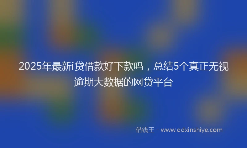 2025年最新i贷借款好下款吗，总结5个真正无视逾期大数据的网贷平台