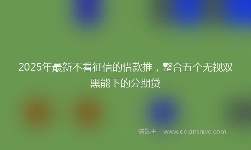 2025年最新不看征信的借款推，整合五个无视双黑能下的分期贷