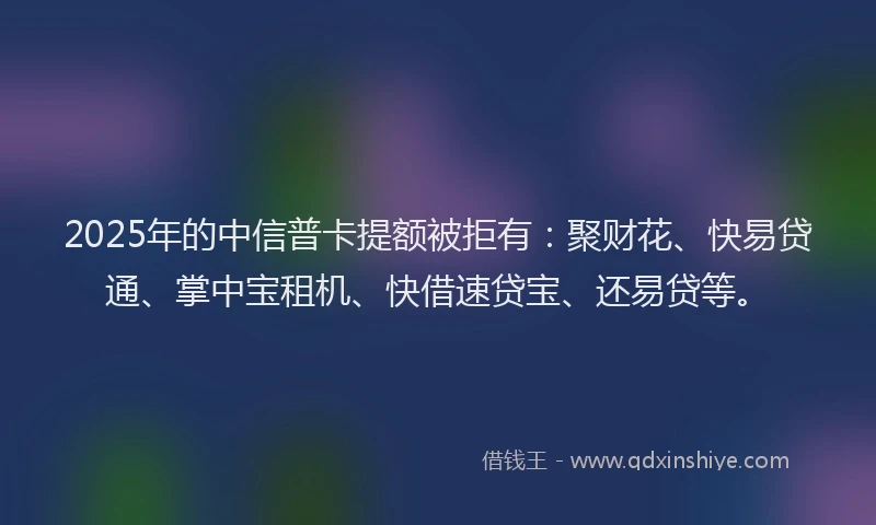 2025年的中信普卡提额被拒有：聚财花、快易贷通、掌中宝租机、快借速贷宝、还易贷等。