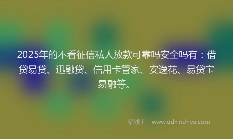 2025年的不看征信私人放款可靠吗安全吗有：借贷易贷、迅融贷、信用卡管家、安逸花、易贷宝易融等。