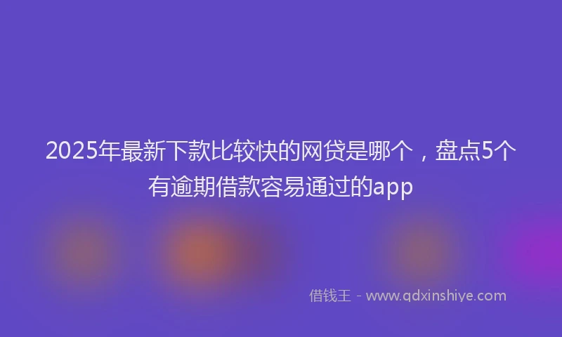 2025年最新下款比较快的网贷是哪个，盘点5个有逾期借款容易通过的app