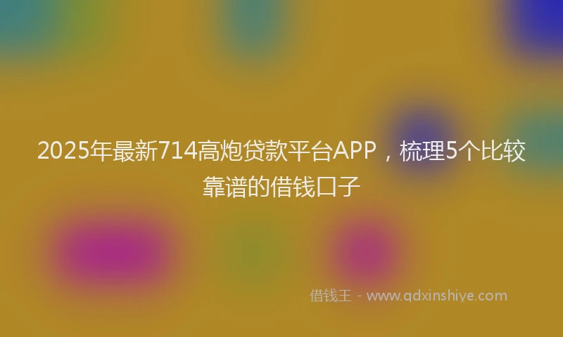 2025年最新714高炮贷款平台APP，梳理5个比较靠谱的借钱口子