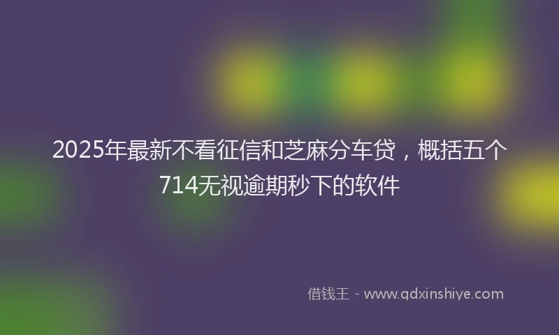 2025年最新不看征信和芝麻分车贷，概括五个714无视逾期秒下的软件