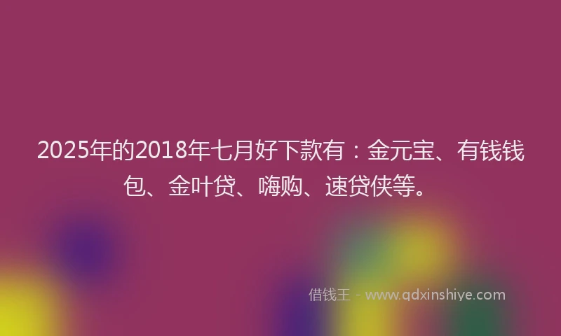 2025年的2018年七月好下款有：金元宝、有钱钱包、金叶贷、嗨购、速贷侠等。