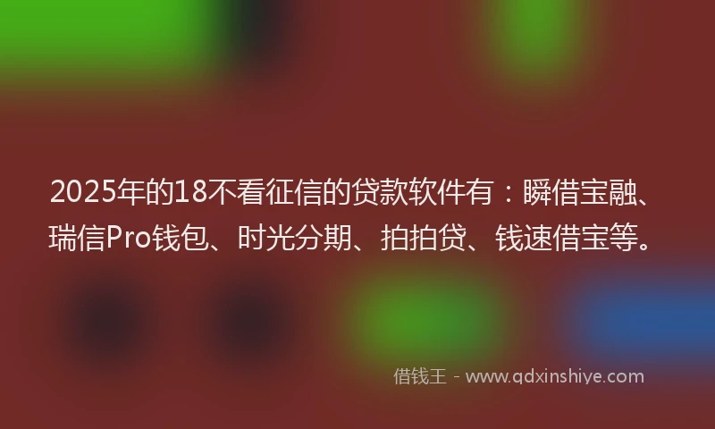 2025年的18不看征信的贷款软件有：瞬借宝融、瑞信Pro钱包、时光分期、拍拍贷、钱速借宝等。