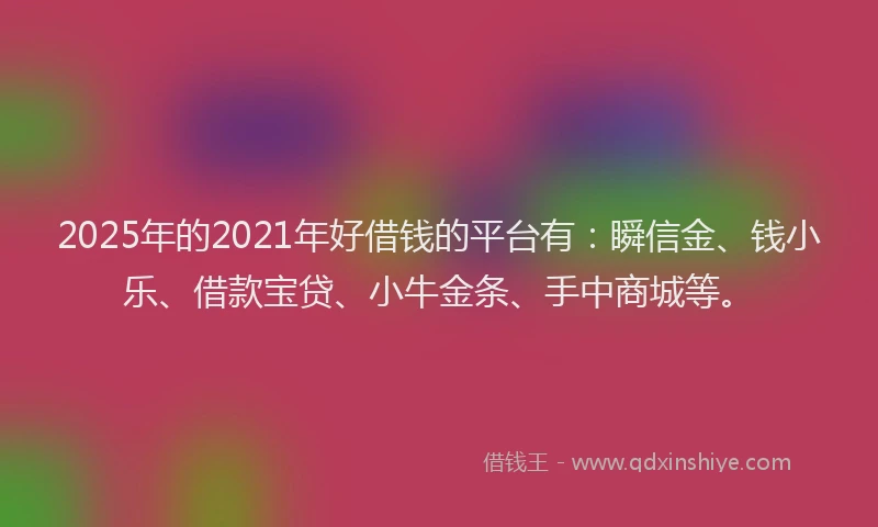 2025年的2021年好借钱的平台有：瞬信金、钱小乐、借款宝贷、小牛金条、手中商城等。