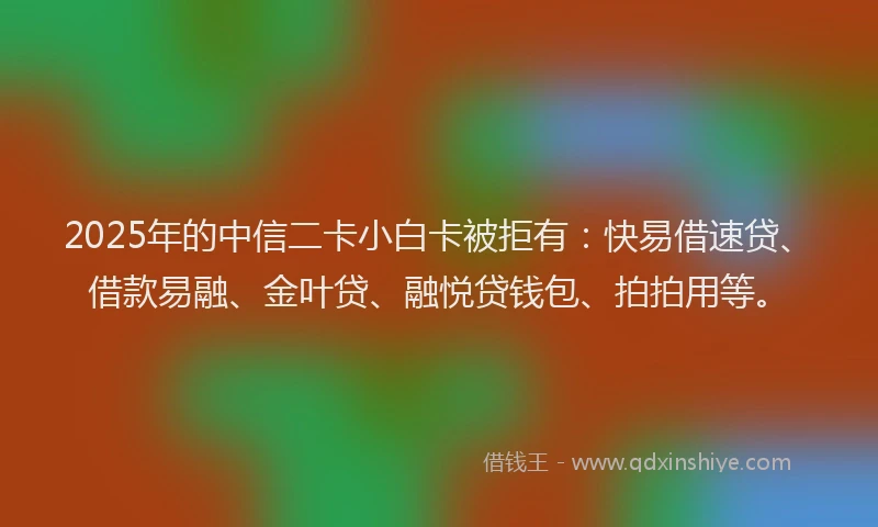 2025年的中信二卡小白卡被拒有：快易借速贷、借款易融、金叶贷、融悦贷钱包、拍拍用等。