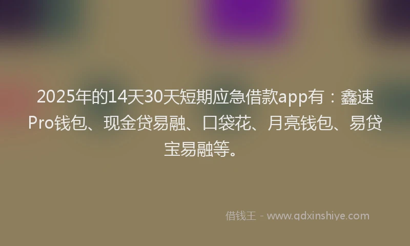 2025年的14天30天短期应急借款app有：鑫速Pro钱包、现金贷易融、口袋花、月亮钱包、易贷宝易融等。