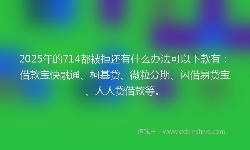 2025年的714都被拒还有什么办法可以下款有：借款宝快融通、柯基贷、微粒分期、闪借易贷宝、人人贷借款等。