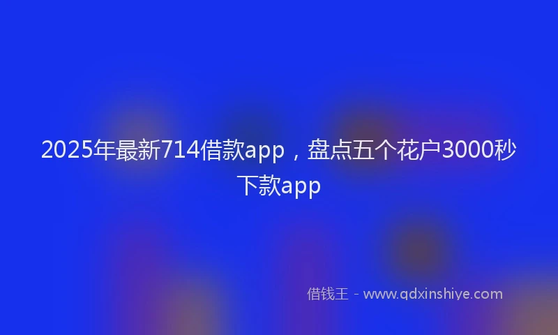 2025年最新714借款app，盘点五个花户3000秒下款app