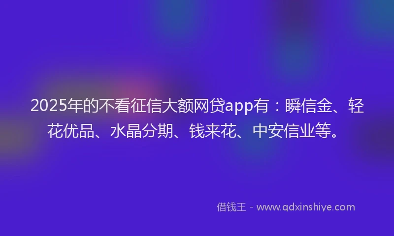 2025年的不看征信大额网贷app有：瞬信金、轻花优品、水晶分期、钱来花、中安信业等。