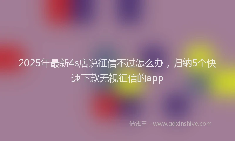 2025年最新4s店说征信不过怎么办，归纳5个快速下款无视征信的app