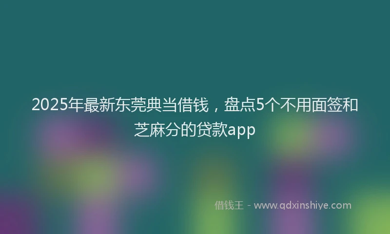 2025年最新东莞典当借钱，盘点5个不用面签和芝麻分的贷款app