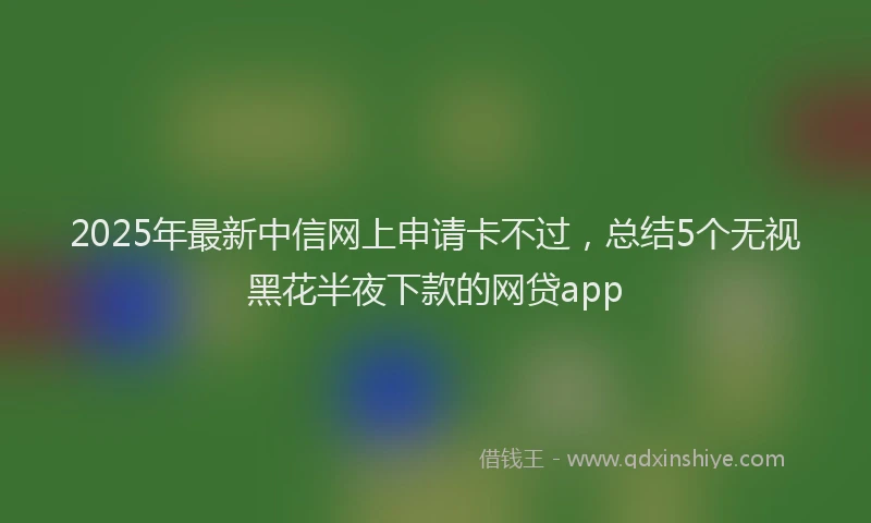 2025年最新中信网上申请卡不过，总结5个无视黑花半夜下款的网贷app