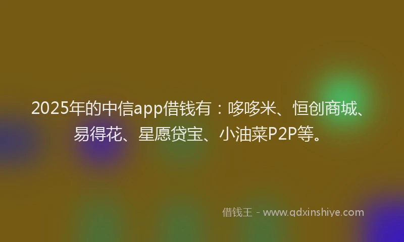 2025年的中信app借钱有：哆哆米、恒创商城、易得花、星愿贷宝、小油菜P2P等。