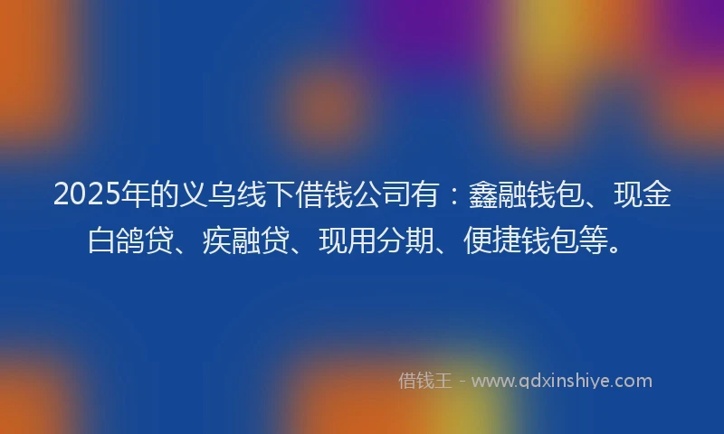 2025年的义乌线下借钱公司有：鑫融钱包、现金白鸽贷、疾融贷、现用分期、便捷钱包等。