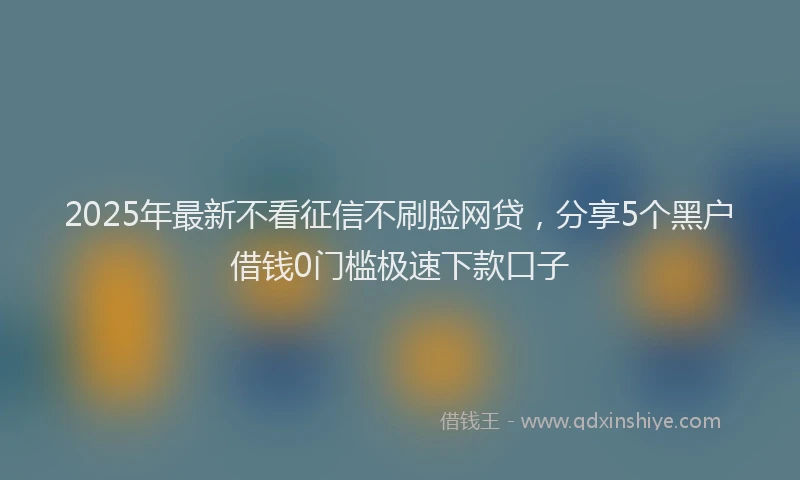 2025年最新不看征信不刷脸网贷，分享5个黑户借钱0门槛极速下款口子