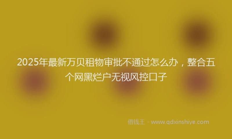 2025年最新万贝租物审批不通过怎么办，整合五个网黑烂户无视风控口子