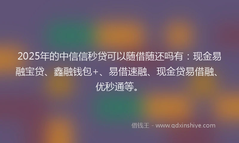 2025年的中信信秒贷可以随借随还吗有：现金易融宝贷、鑫融钱包+、易借速融、现金贷易借融、优秒通等。