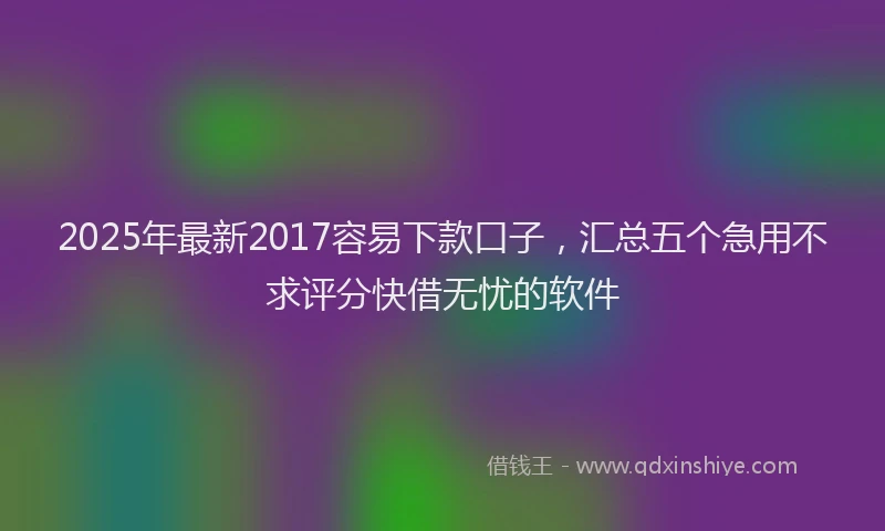 2025年最新2017容易下款口子，汇总五个急用不求评分快借无忧的软件