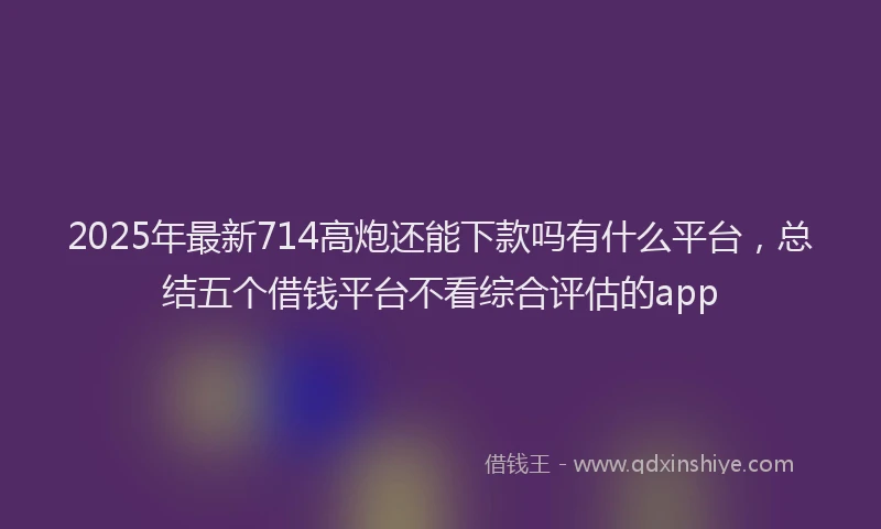 2025年最新714高炮还能下款吗有什么平台，总结五个借钱平台不看综合评估的app
