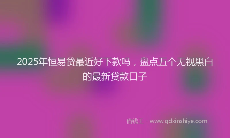 2025年恒易贷最近好下款吗，盘点五个无视黑白的最新贷款口子