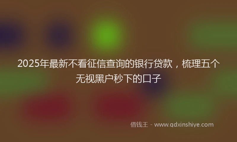 2025年最新不看征信查询的银行贷款，梳理五个无视黑户秒下的口子