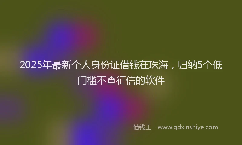 2025年最新个人身份证借钱在珠海，归纳5个低门槛不查征信的软件