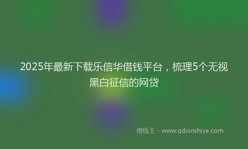 2025年最新下载乐信华借钱平台，梳理5个无视黑白征信的网贷