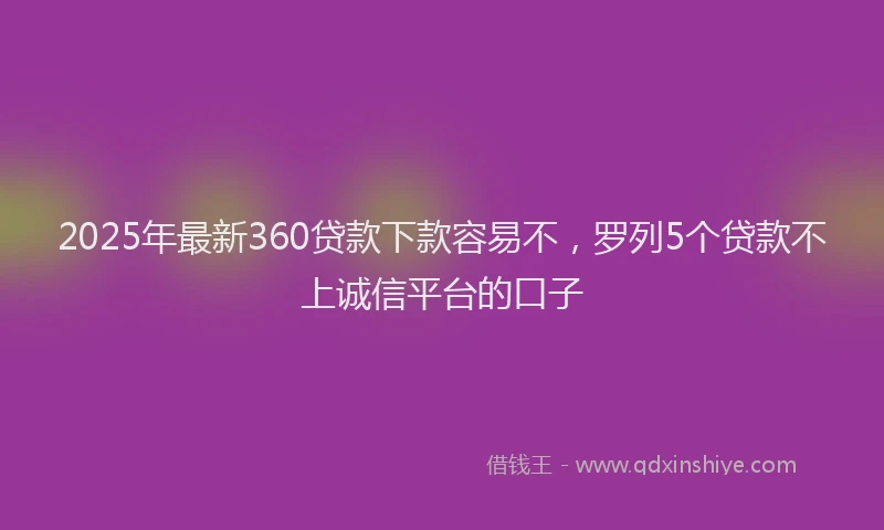 2025年最新360贷款下款容易不，罗列5个贷款不上诚信平台的口子