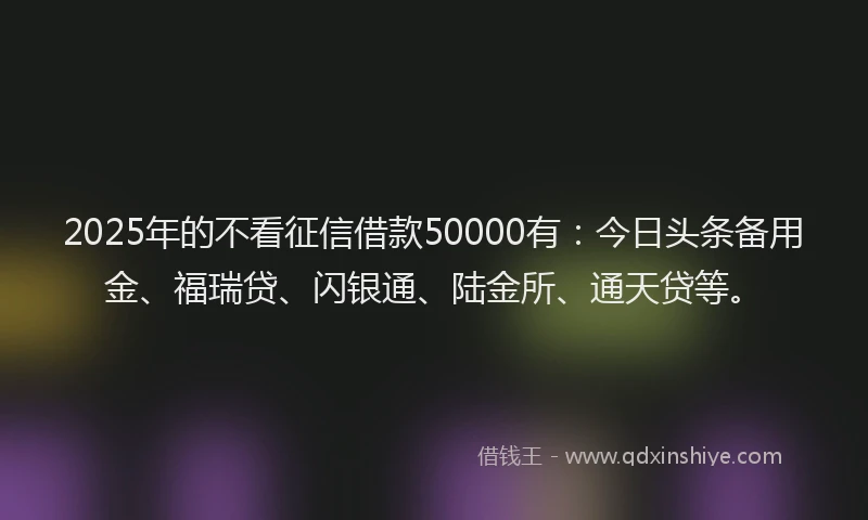 2025年的不看征信借款50000有：今日头条备用金、福瑞贷、闪银通、陆金所、通天贷等。