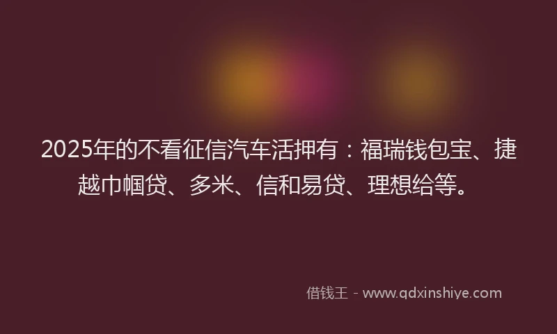 2025年的不看征信汽车活押有：福瑞钱包宝、捷越巾帼贷、多米、信和易贷、理想给等。