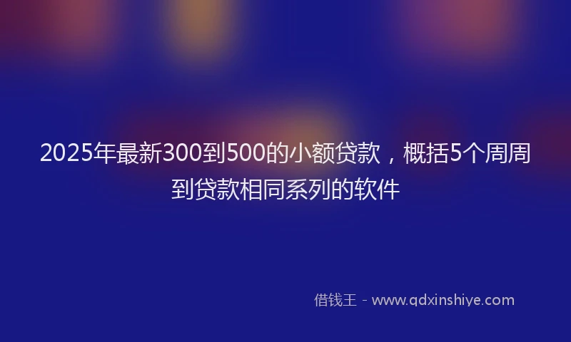 2025年最新300到500的小额贷款，概括5个周周到贷款相同系列的软件