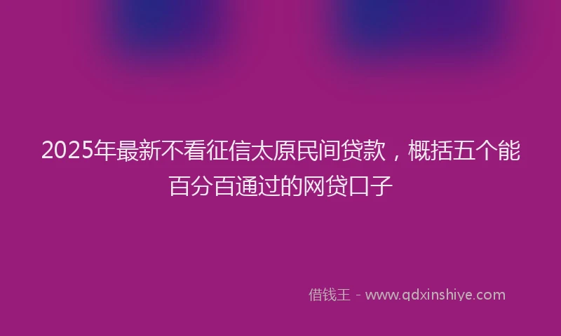 2025年最新不看征信太原民间贷款，概括五个能百分百通过的网贷口子