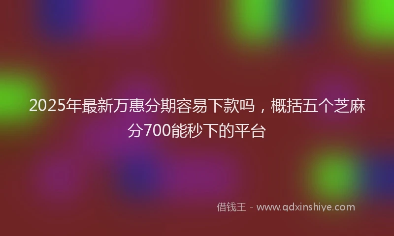 2025年最新万惠分期容易下款吗，概括五个芝麻分700能秒下的平台
