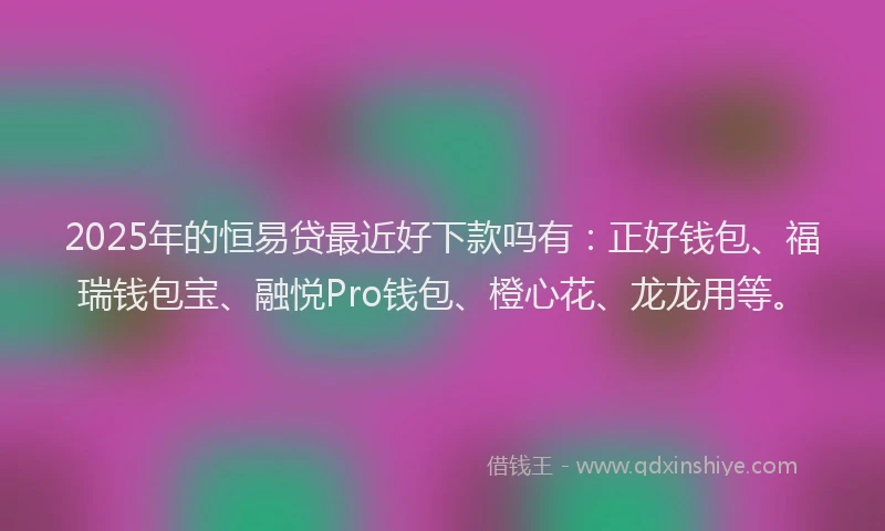 2025年的恒易贷最近好下款吗有：正好钱包、福瑞钱包宝、融悦Pro钱包、橙心花、龙龙用等。