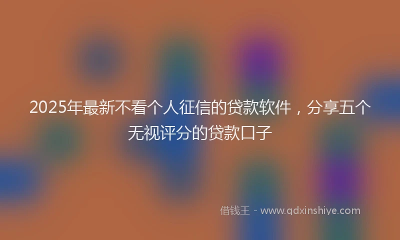 2025年最新不看个人征信的贷款软件，分享五个无视评分的贷款口子