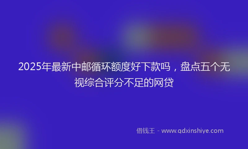 2025年最新中邮循环额度好下款吗，盘点五个无视综合评分不足的网贷