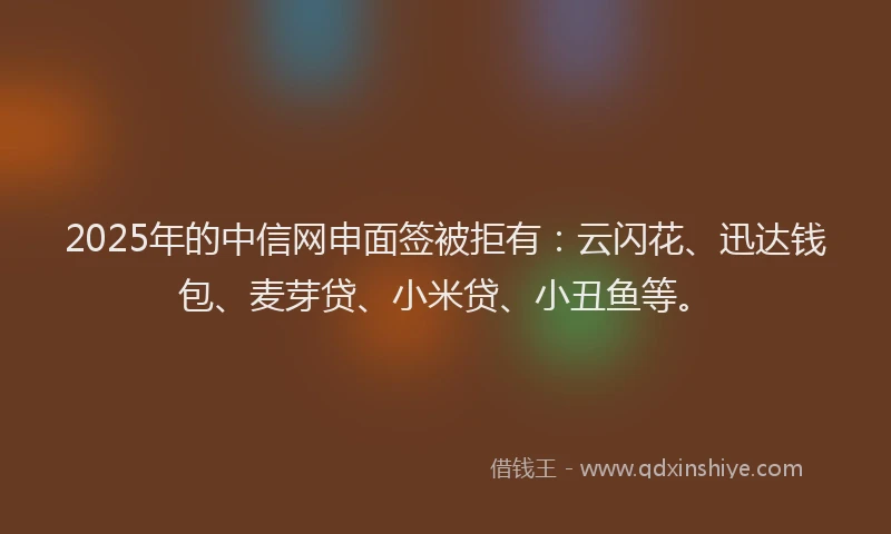 2025年的中信网申面签被拒有：云闪花、迅达钱包、麦芽贷、小米贷、小丑鱼等。