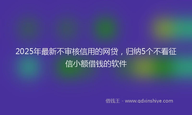 2025年最新不审核信用的网贷，归纳5个不看征信小额借钱的软件