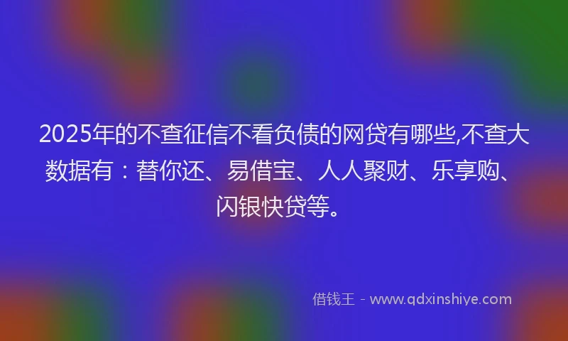 2025年的不查征信不看负债的网贷有哪些,不查大数据有：替你还、易借宝、人人聚财、乐享购、闪银快贷等。