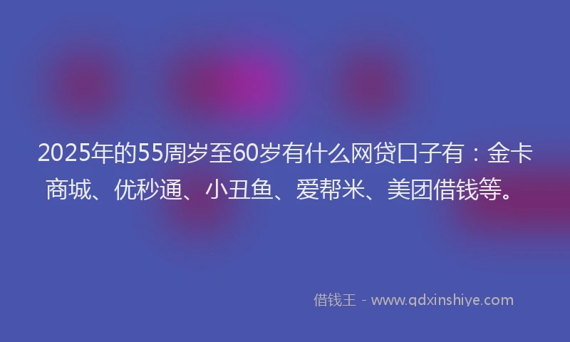2025年的55周岁至60岁有什么网贷口子有：金卡商城、优秒通、小丑鱼、爱帮米、美团借钱等。