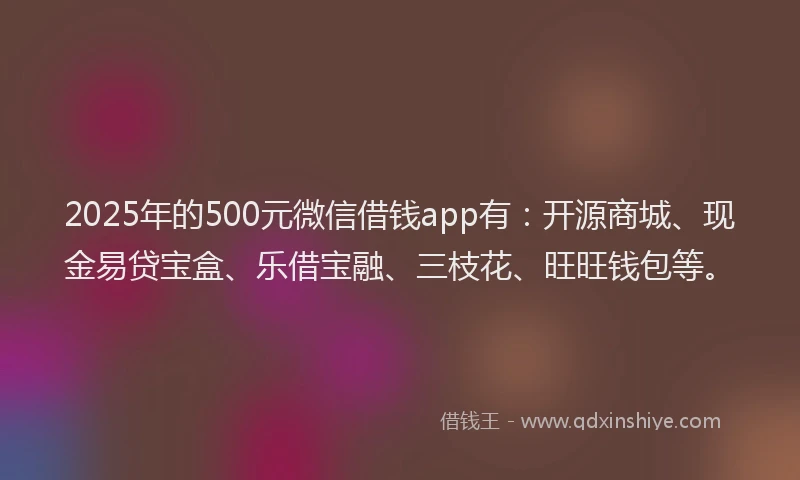 2025年的500元微信借钱app有：开源商城、现金易贷宝盒、乐借宝融、三枝花、旺旺钱包等。