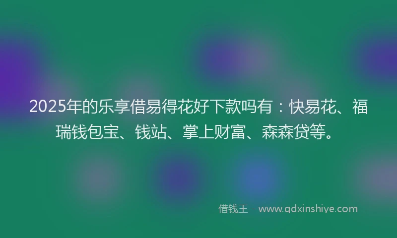 2025年的乐享借易得花好下款吗有：快易花、福瑞钱包宝、钱站、掌上财富、森森贷等。