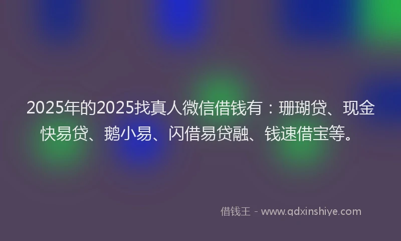 2025年的2025找真人微信借钱有：珊瑚贷、现金快易贷、鹅小易、闪借易贷融、钱速借宝等。